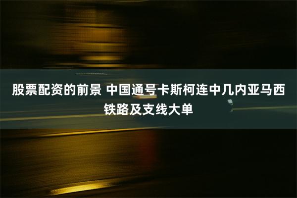 股票配资的前景 中国通号卡斯柯连中几内亚马西铁路及支线大单