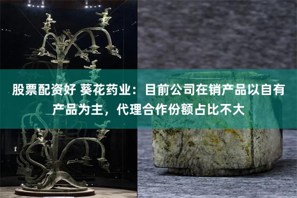 股票配资好 葵花药业：目前公司在销产品以自有产品为主，代理合作份额占比不大