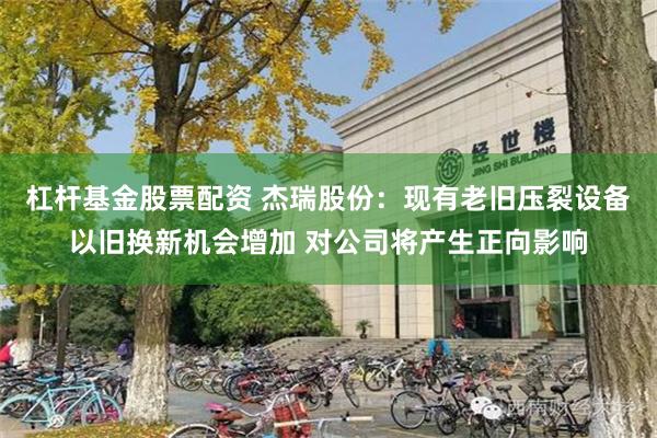 杠杆基金股票配资 杰瑞股份：现有老旧压裂设备以旧换新机会增加 对公司将产生正向影响