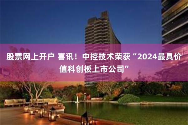 股票网上开户 喜讯！中控技术荣获“2024最具价值科创板上市公司”