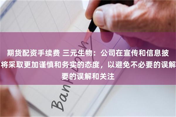 期货配资手续费 三元生物：公司在宣传和信息披露方面将采取更加谨慎和务实的态度，以避免不必要的误解和关注