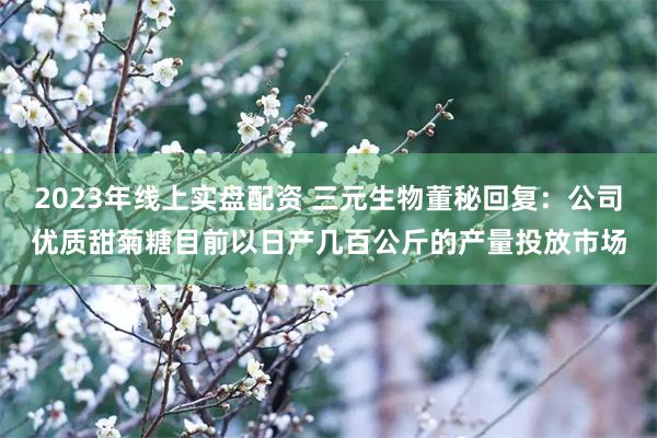 2023年线上实盘配资 三元生物董秘回复：公司优质甜菊糖目前以日产几百公斤的产量投放市场