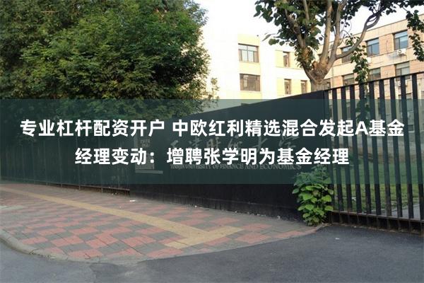 专业杠杆配资开户 中欧红利精选混合发起A基金经理变动：增聘张学明为基金经理