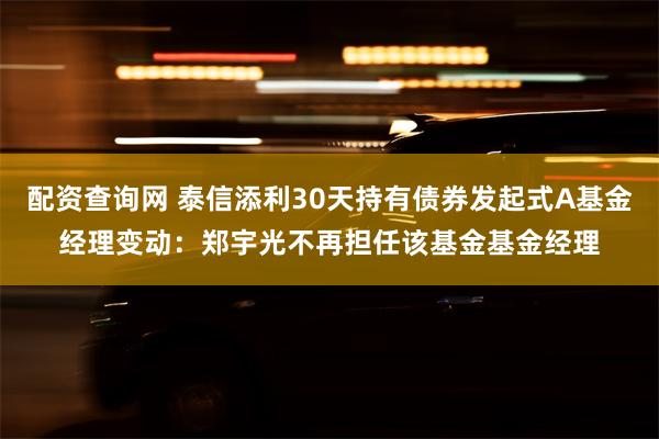 配资查询网 泰信添利30天持有债券发起式A基金经理变动：郑宇光不再担任该基金基金经理