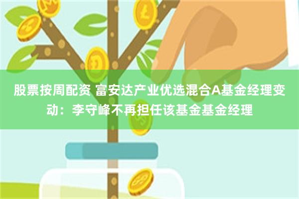 股票按周配资 富安达产业优选混合A基金经理变动：李守峰不再担任该基金基金经理