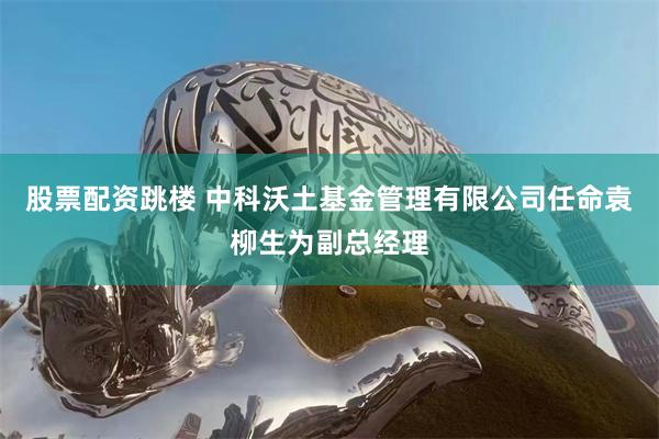 股票配资跳楼 中科沃土基金管理有限公司任命袁柳生为副总经理