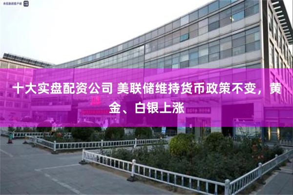 十大实盘配资公司 美联储维持货币政策不变，黄金、白银上涨