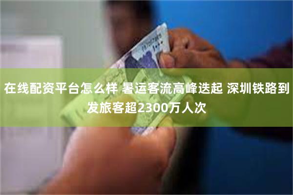 在线配资平台怎么样 暑运客流高峰迭起 深圳铁路到发旅客超2300万人次