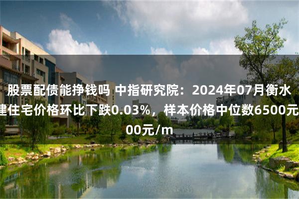 股票配债能挣钱吗 中指研究院：2024年07月衡水新建住宅价格环比下跌0.03%，样本价格中位数6500元/m