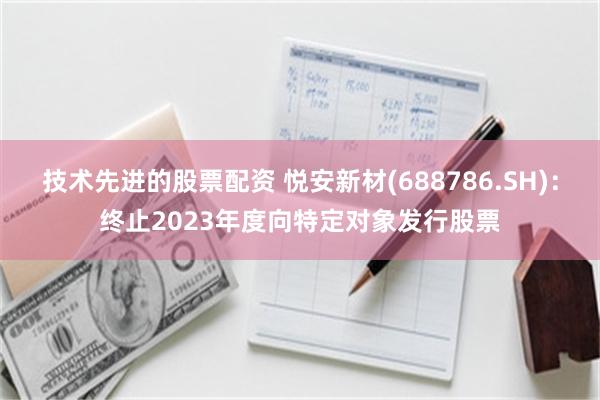 技术先进的股票配资 悦安新材(688786.SH)：终止2023年度向特定对象发行股票