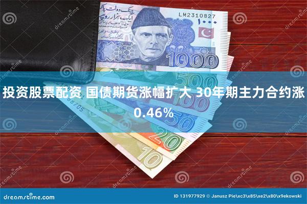 投资股票配资 国债期货涨幅扩大 30年期主力合约涨0.46%