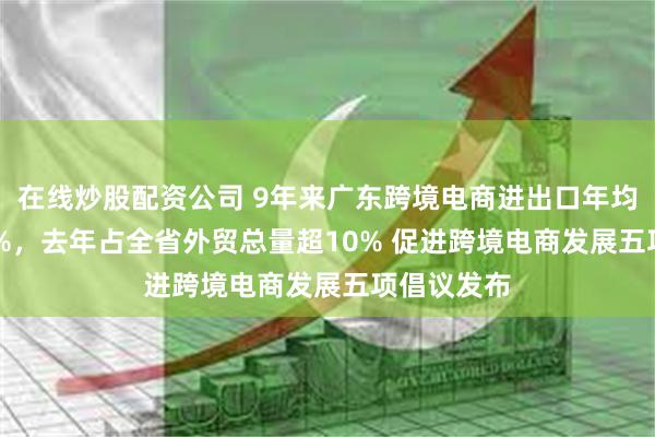 在线炒股配资公司 9年来广东跨境电商进出口年均增速71.4%，去年占全省外贸总量超10% 促进跨境电商发展五项倡议发布