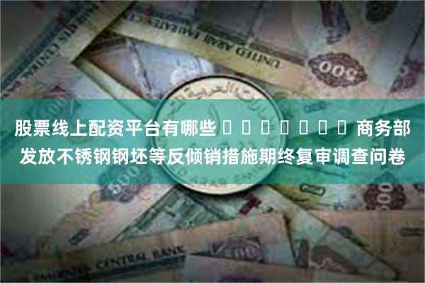 股票线上配资平台有哪些 ​​​​​​​商务部发放不锈钢钢坯等反倾销措施期终复审调查问卷