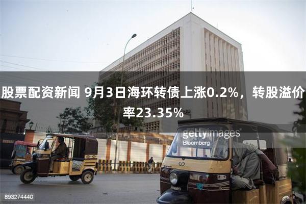 股票配资新闻 9月3日海环转债上涨0.2%，转股溢价率23.35%