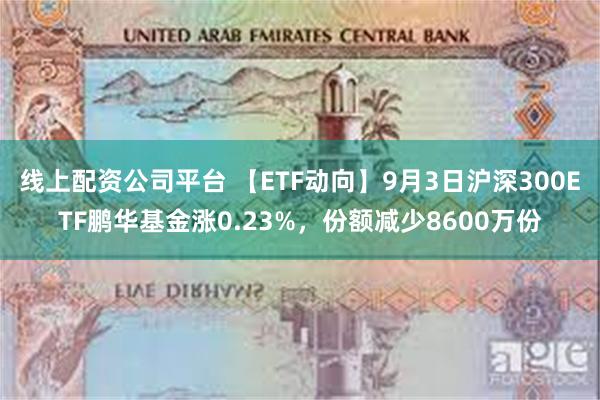 线上配资公司平台 【ETF动向】9月3日沪深300ETF鹏华基金涨0.23%，份额减少8600万份