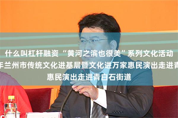 什么叫杠杆融资 “黄河之滨也很美”系列文化活动——2024年兰州市传统文化进基层暨文化进万家惠民演出走进青白石街道