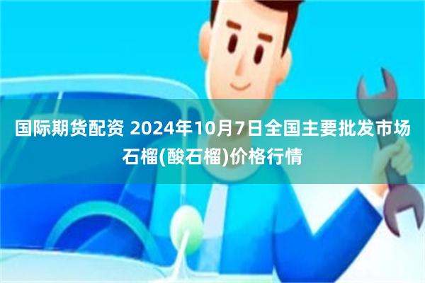 国际期货配资 2024年10月7日全国主要批发市场石榴(酸石榴)价格行情