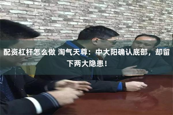 配资杠杆怎么做 淘气天尊：中大阳确认底部，却留下两大隐患！