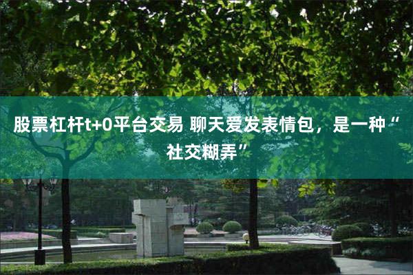 股票杠杆t+0平台交易 聊天爱发表情包，是一种“社交糊弄”