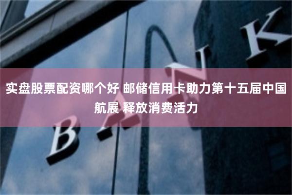 实盘股票配资哪个好 邮储信用卡助力第十五届中国航展 释放消费活力