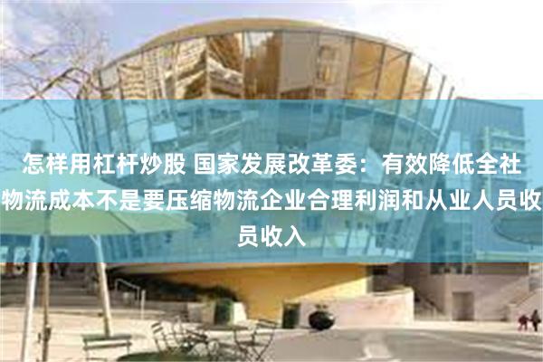 怎样用杠杆炒股 国家发展改革委：有效降低全社会物流成本不是要压缩物流企业合理利润和从业人员收入