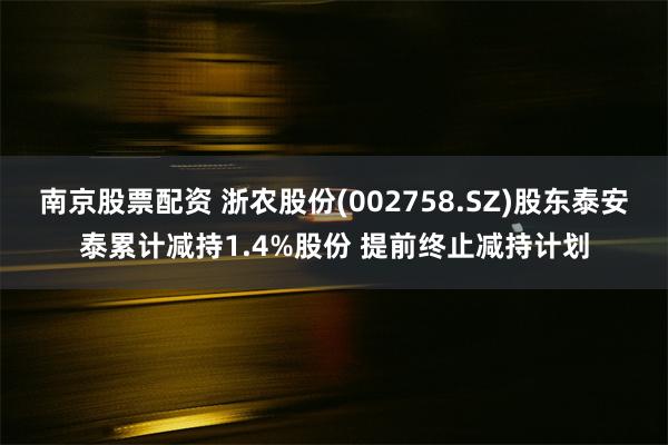 南京股票配资 浙农股份(002758.SZ)股东泰安泰累计减持1.4%股份 提前终止减持计划