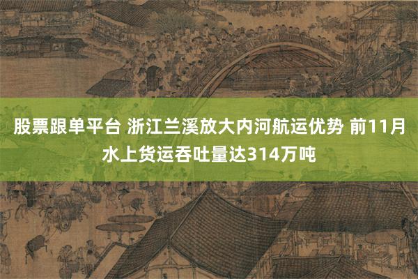 股票跟单平台 浙江兰溪放大内河航运优势 前11月水上货运吞吐量达314万吨