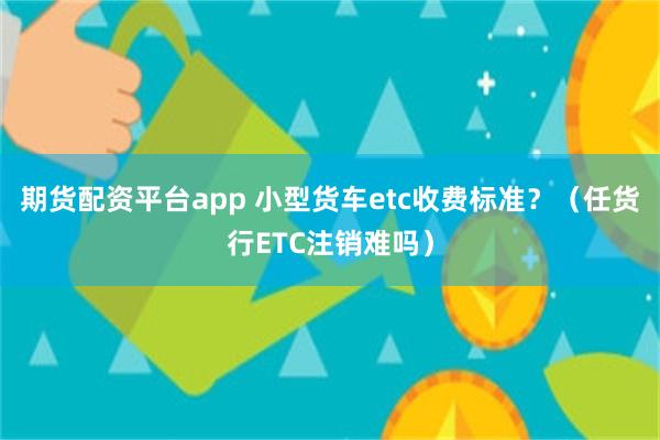 期货配资平台app 小型货车etc收费标准？（任货行ETC注销难吗）