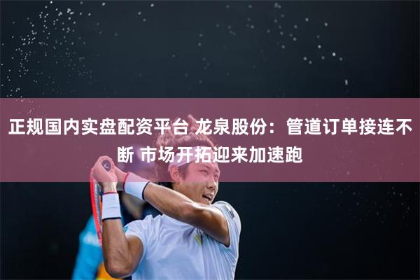 正规国内实盘配资平台 龙泉股份：管道订单接连不断 市场开拓迎来加速跑