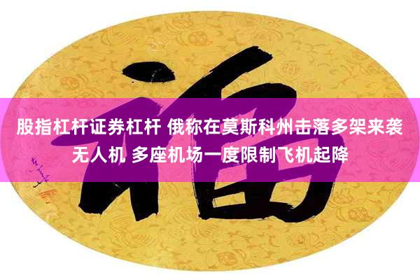 股指杠杆证券杠杆 俄称在莫斯科州击落多架来袭无人机 多座机场一度限制飞机起降