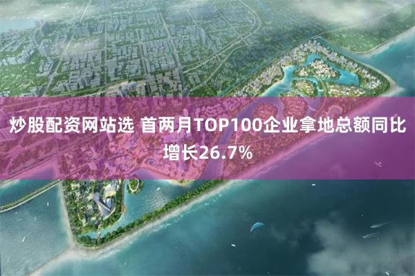 炒股配资网站选 首两月TOP100企业拿地总额同比增长26.7%