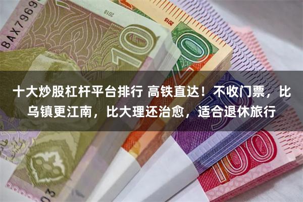 十大炒股杠杆平台排行 高铁直达！不收门票，比乌镇更江南，比大理还治愈，适合退休旅行