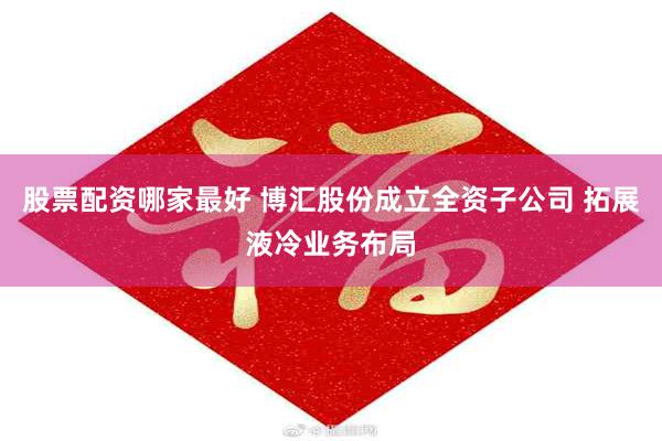股票配资哪家最好 博汇股份成立全资子公司 拓展液冷业务布局